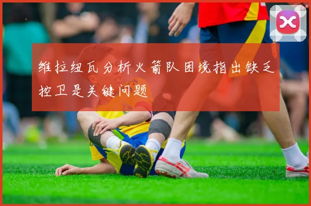 维拉纽瓦分析火箭队困境指出缺乏控卫是关键问题
