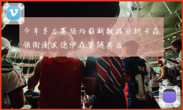今年季后赛场均截断数据分析卡森领衔谢泼德伊森紧随其后