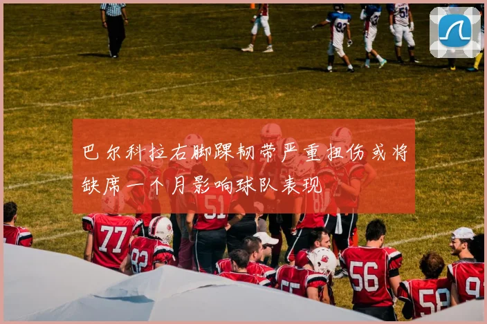 巴尔科拉右脚踝韧带严重扭伤或将缺席一个月影响球队表现