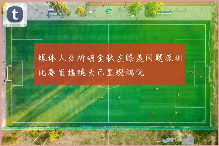 媒体人分析胡金秋左膝盖问题深圳比赛直播镜头已显现端倪