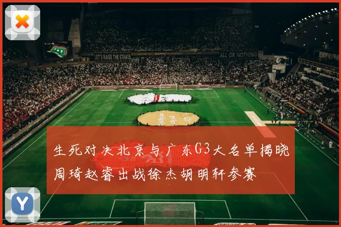 生死对决北京与广东G3大名单揭晓周琦赵睿出战徐杰胡明轩参赛