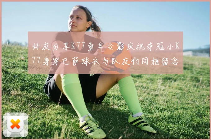好友分享K77童年合影庆祝夺冠小K77身穿巴萨球衣与队友们同框留念