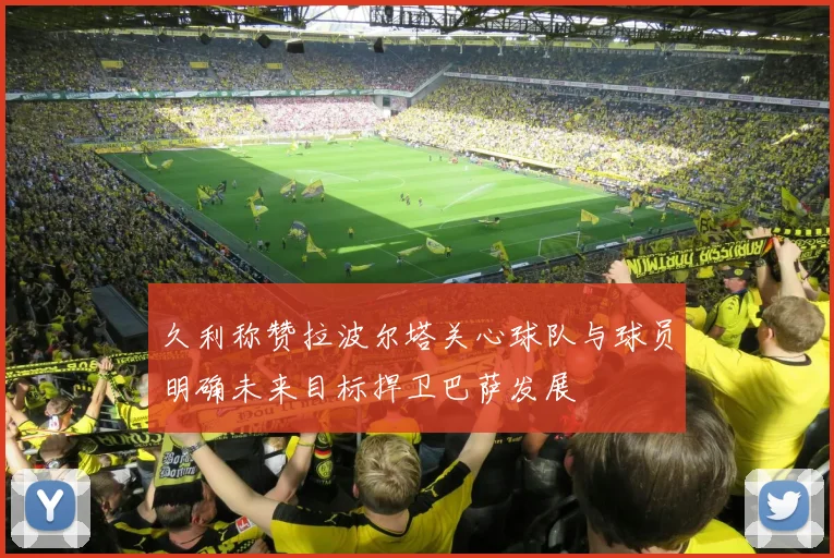 久利称赞拉波尔塔关心球队与球员明确未来目标捍卫巴萨发展