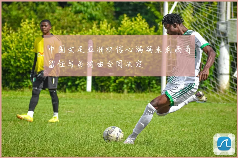 中国女足亚洲杯信心满满米利西奇留任与否将由合同决定