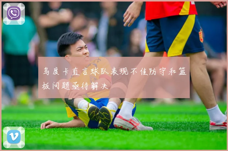 乌度卡直言球队表现不佳防守和篮板问题亟待解决