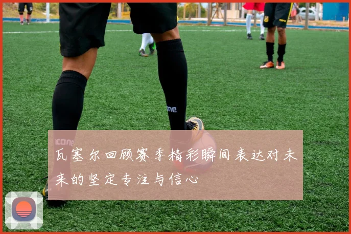 瓦塞尔回顾赛季精彩瞬间表达对未来的坚定专注与信心