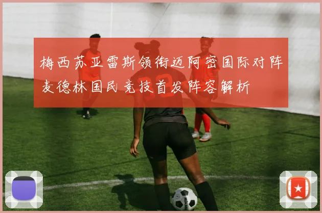梅西苏亚雷斯领衔迈阿密国际对阵麦德林国民竞技首发阵容解析