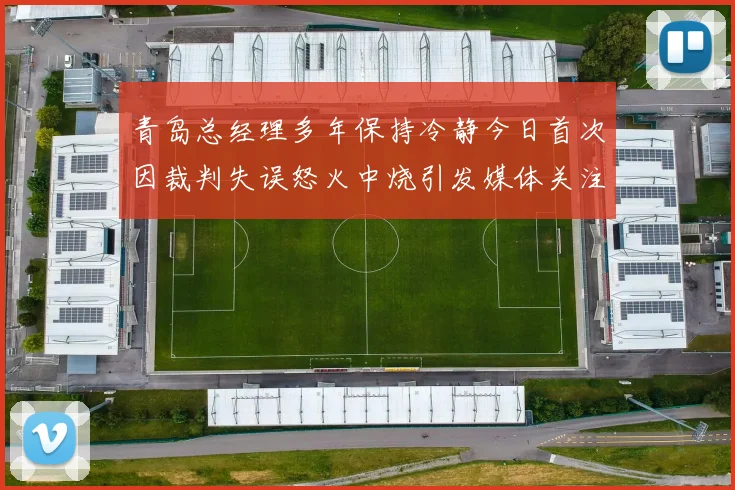 青岛总经理多年保持冷静今日首次因裁判失误怒火中烧引发媒体关注