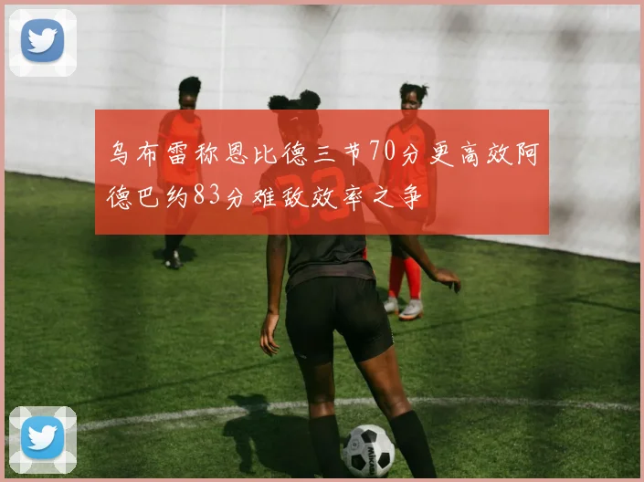 乌布雷称恩比德三节70分更高效阿德巴约83分难敌效率之争