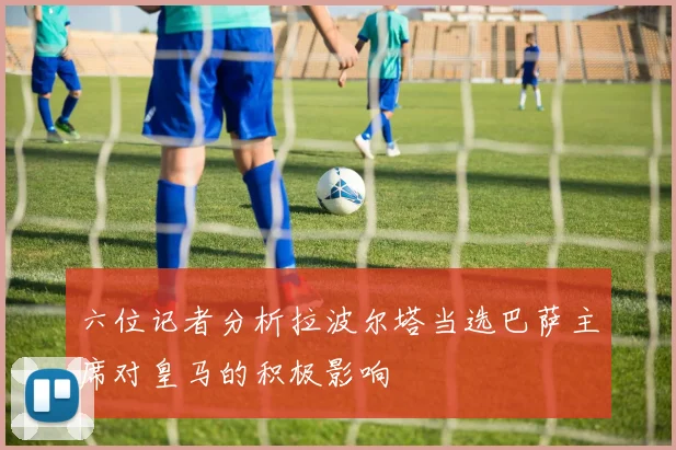 六位记者分析拉波尔塔当选巴萨主席对皇马的积极影响