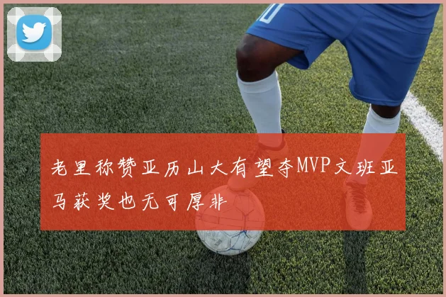 老里称赞亚历山大有望夺MVP文班亚马获奖也无可厚非