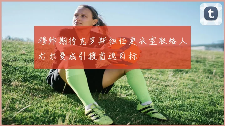 穆帅期待克罗斯担任更衣室联络人尤尔曼成引援首选目标