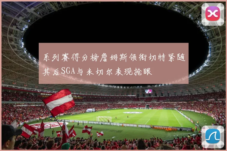 系列赛得分榜詹姆斯领衔切特紧随其后SGA与米切尔表现抢眼