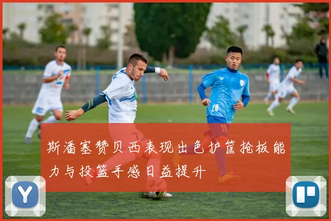 斯潘塞赞贝西表现出色护筐抢板能力与投篮手感日益提升