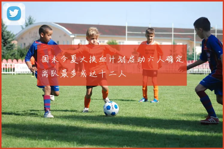 国米今夏大换血计划启动六人确定离队最多或达十二人