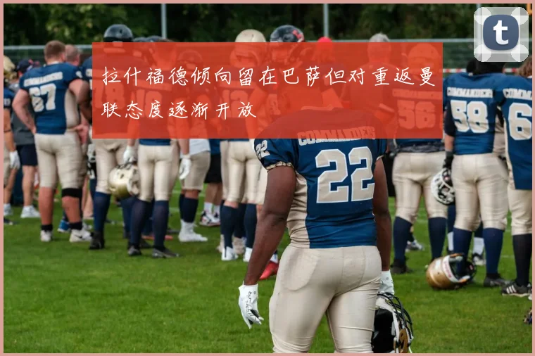 拉什福德倾向留在巴萨但对重返曼联态度逐渐开放