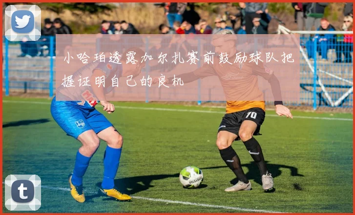 小哈珀透露加尔扎赛前鼓励球队把握证明自己的良机