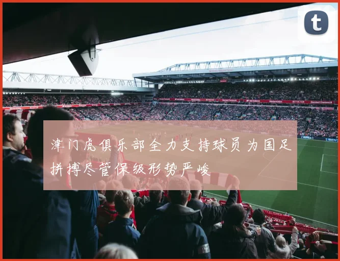 津门虎俱乐部全力支持球员为国足拼搏尽管保级形势严峻