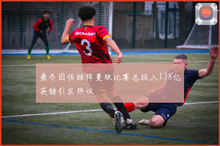 桑乔因伤缺阵曼联比赛总投入138亿英镑引发热议