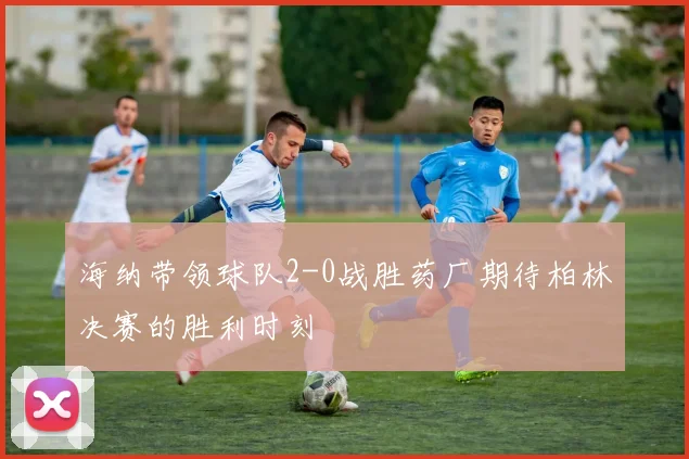 海纳带领球队2-0战胜药厂期待柏林决赛的胜利时刻