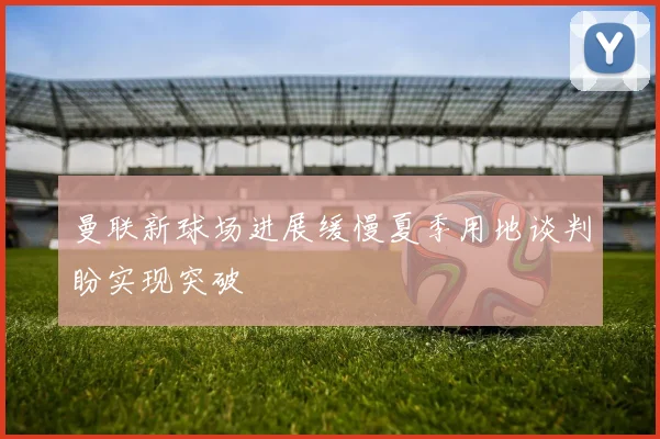 曼联新球场进展缓慢夏季用地谈判盼实现突破