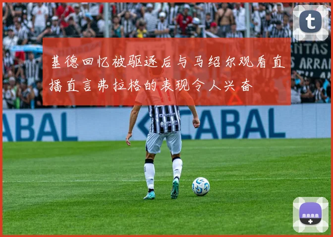 基德回忆被驱逐后与马绍尔观看直播直言弗拉格的表现令人兴奋