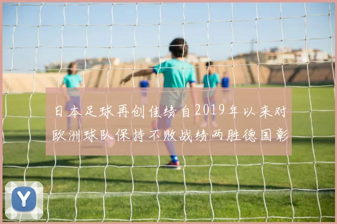 日本足球再创佳绩自2019年以来对欧洲球队保持不败战绩两胜德国彰显实力